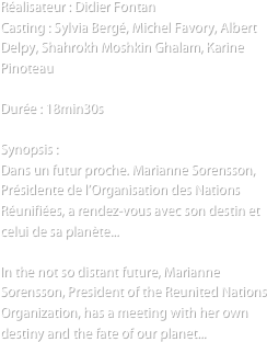 Réalisateur : Didier Fontan
Casting : Sylvia Bergé, Michel Favory, Albert Delpy, Shahrokh Moshkin Ghalam, Karine Pinoteau

Durée : 18min30s

Synopsis :
Dans un futur proche. Marianne Sorensson, Présidente de l’Organisation des Nations Réunifiées, a rendez-vous avec son destin et celui de sa planète...

In the not so distant future, Marianne Sorensson, President of the Reunited Nations Organization, has a meeting with her own destiny and the fate of our planet...

